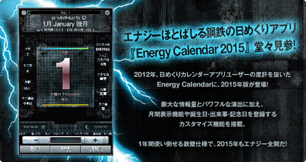エナジーほとばしる鋼鉄の日めくりアプリ 『Energy Calendar 2015』堂々見参！ 2012年、日めくりカレンダーアプリユーザーの度肝を抜いたEnergy Calendarに、2015年版が登場！膨大な情報量とパワフルな演出に加え、月間表示機能や誕生日・出来事・記念日を登録するカスタマイズ機能を搭載。1年間使い倒せる鉄壁仕様で、2015年もエナジー全開だ！