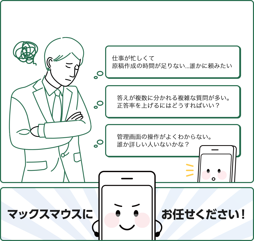 仕事が忙しくて原稿作成の時間が足りない...誰かに頼みたい 答えが複数に分かれる複雑な質問が多い。正答率を上げるにはどうすればいい？ 管理画面の操作がよくわからない。 誰か詳しい人いないかな？ マックスマウスにお任せください！