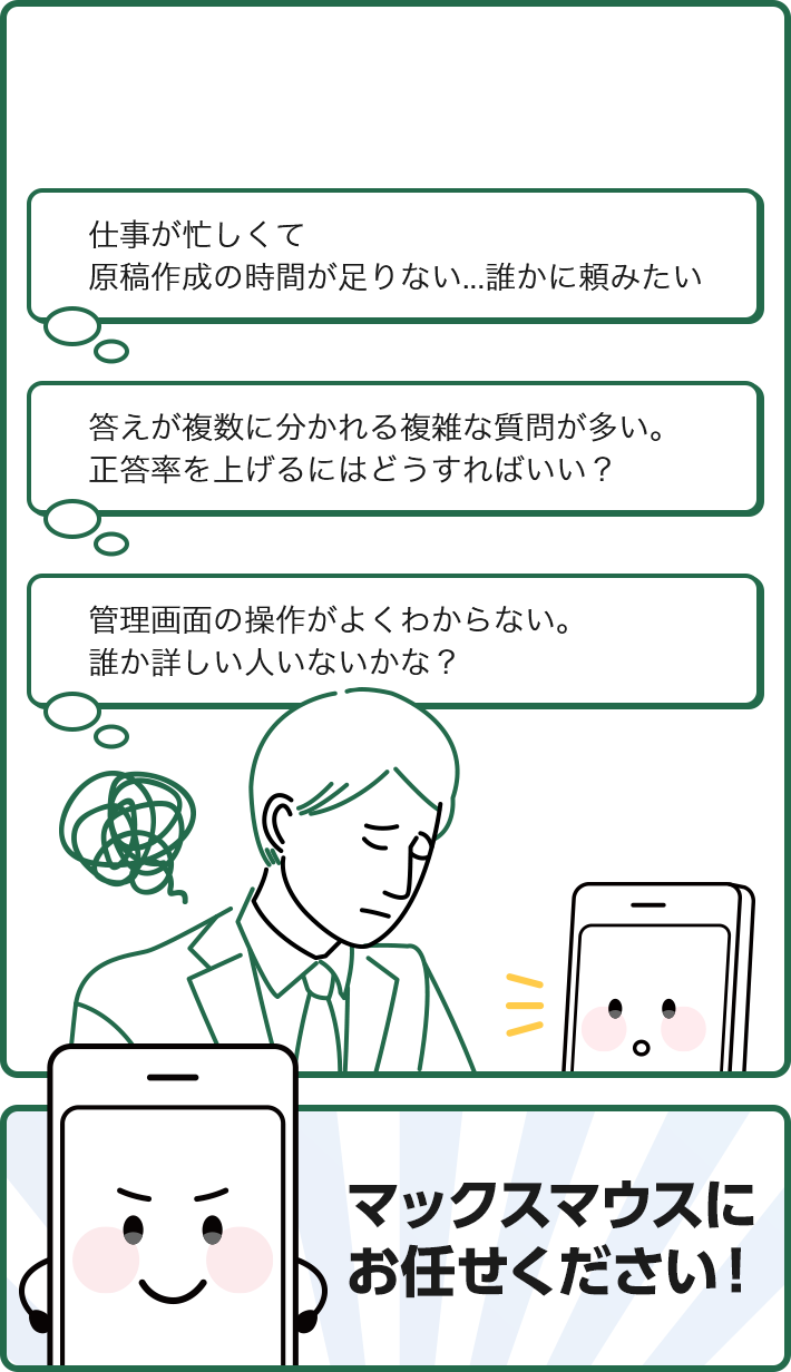 仕事が忙しくて原稿作成の時間が足りない...誰かに頼みたい 答えが複数に分かれる複雑な質問が多い。正答率を上げるにはどうすればいい？ 管理画面の操作がよくわからない。 誰か詳しい人いないかな？ マックスマウスにお任せください！